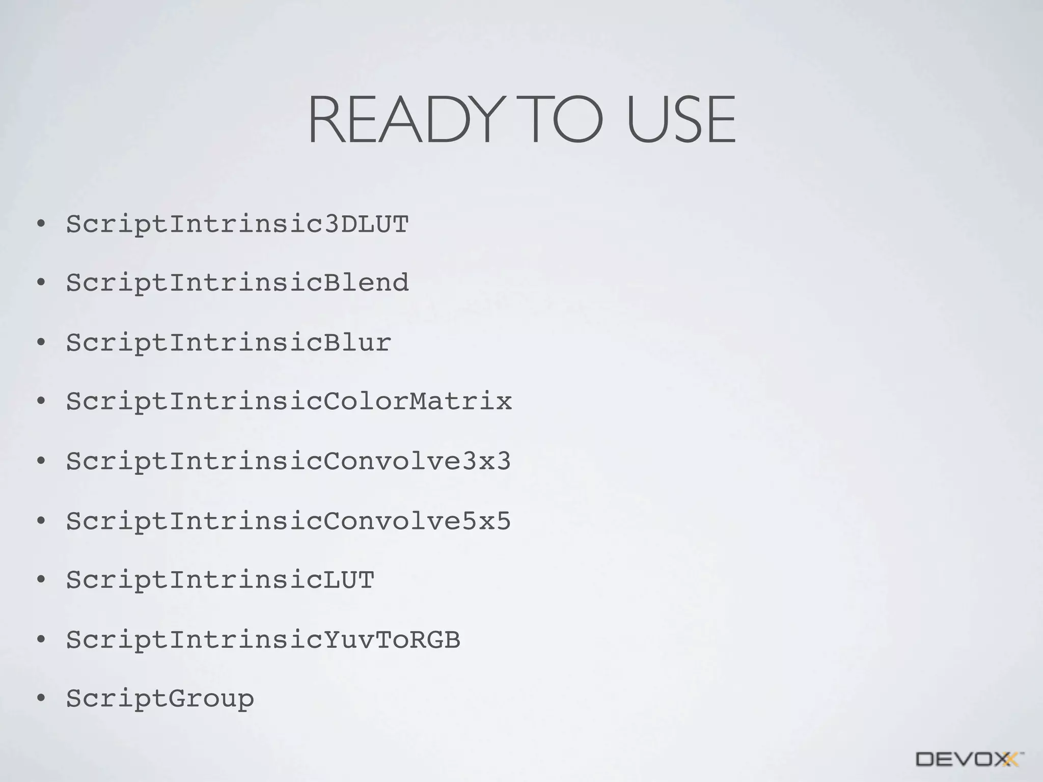 READY TO USE
•

ScriptIntrinsic3DLUT

•

ScriptIntrinsicBlend

•

ScriptIntrinsicBlur

•

ScriptIntrinsicColorMatrix

•

ScriptIntrinsicConvolve3x3

•

ScriptIntrinsicConvolve5x5

•

ScriptIntrinsicLUT

•

ScriptIntrinsicYuvToRGB

•

ScriptGroup

 