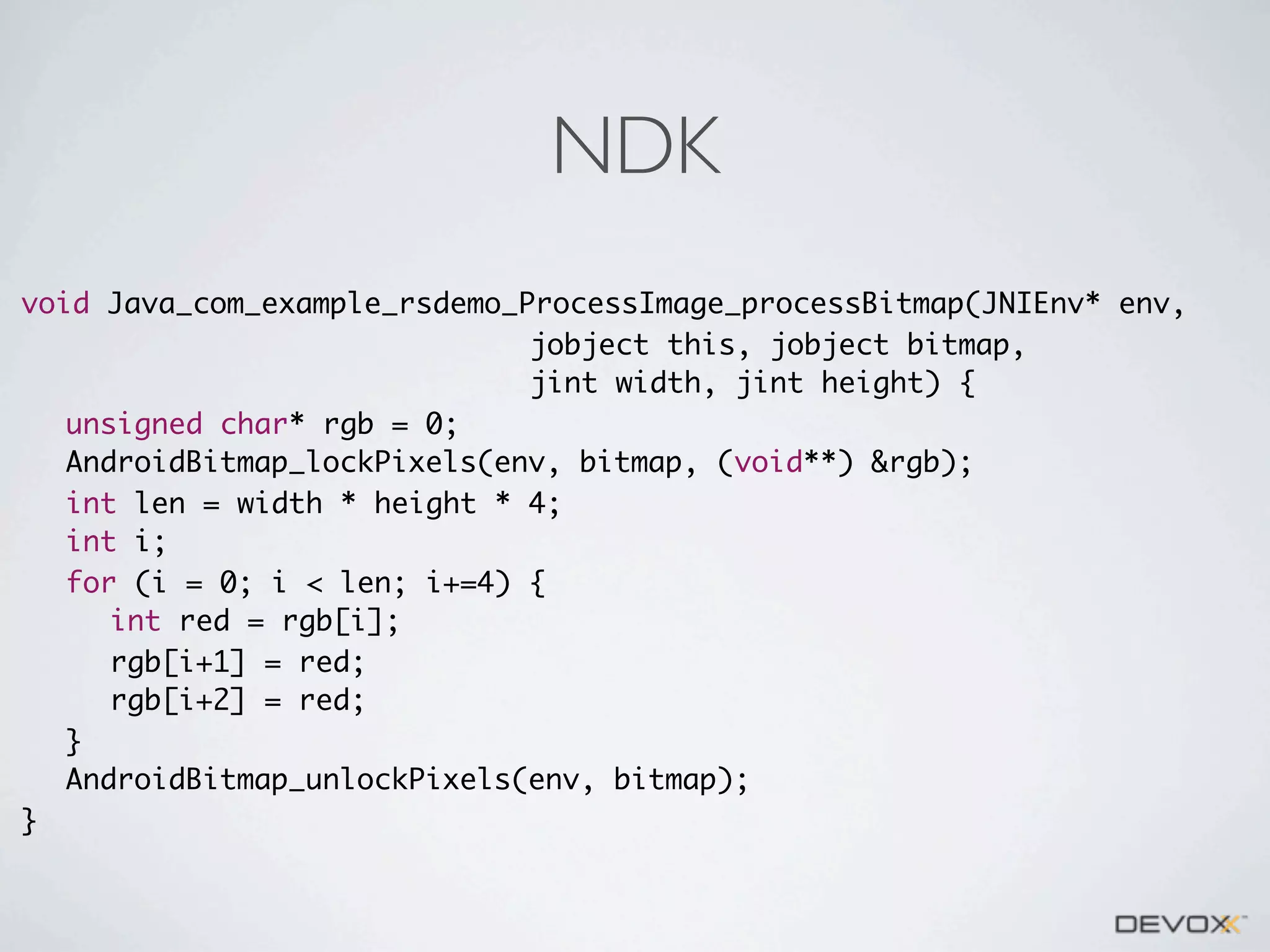 NDK
void Java_com_example_rsdemo_ProcessImage_processBitmap(JNIEnv* env,
jobject this, jobject bitmap,
jint width, jint height) {
	 unsigned char* rgb = 0;
	 AndroidBitmap_lockPixels(env, bitmap, (void**) &rgb);
	 int len = width * height * 4;
	 int i;
	 for (i = 0; i < len; i+=4) {
	 	 int red = rgb[i];
	 	 rgb[i+1] = red;
	 	 rgb[i+2] = red;
	 }
	 AndroidBitmap_unlockPixels(env, bitmap);
}

 
