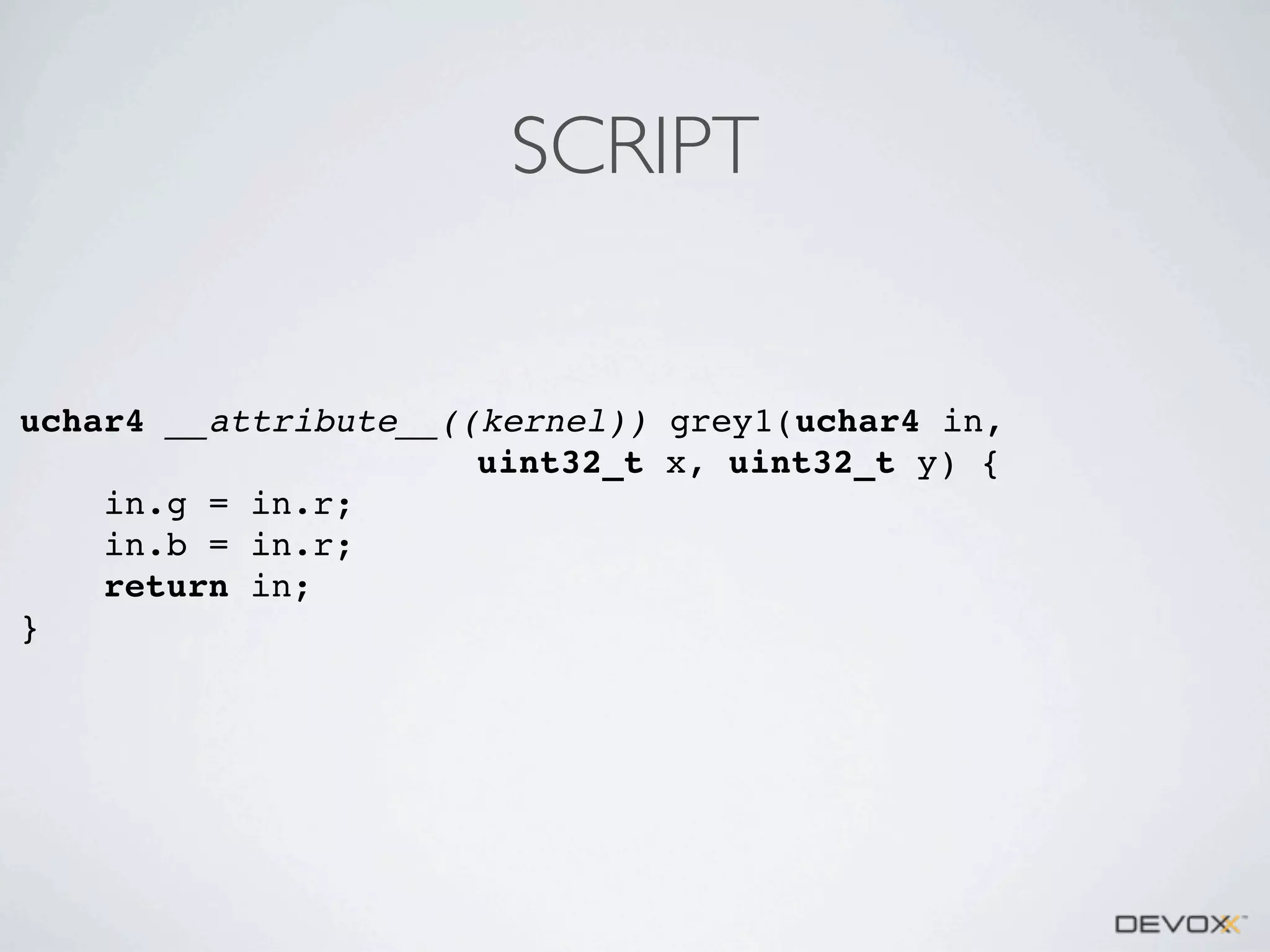 SCRIPT

uchar4 __attribute__((kernel)) grey1(uchar4 in,
uint32_t x, uint32_t y) {
in.g = in.r;
in.b = in.r;
return in;
}

 