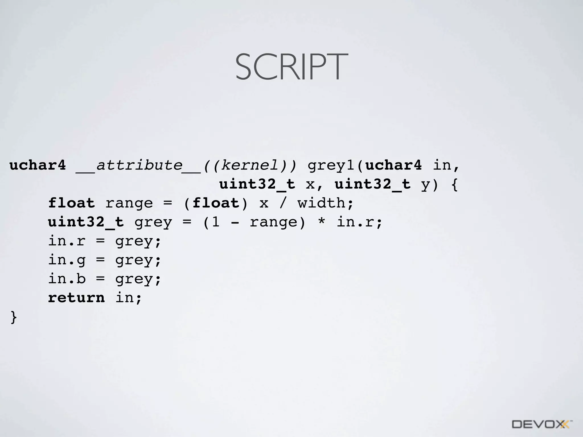 SCRIPT
uchar4 __attribute__((kernel)) grey1(uchar4 in,
uint32_t x, uint32_t y) {
float range = (float) x / width;
uint32_t grey = (1 - range) * in.r;
in.r = grey;
in.g = grey;
in.b = grey;
return in;
}

 