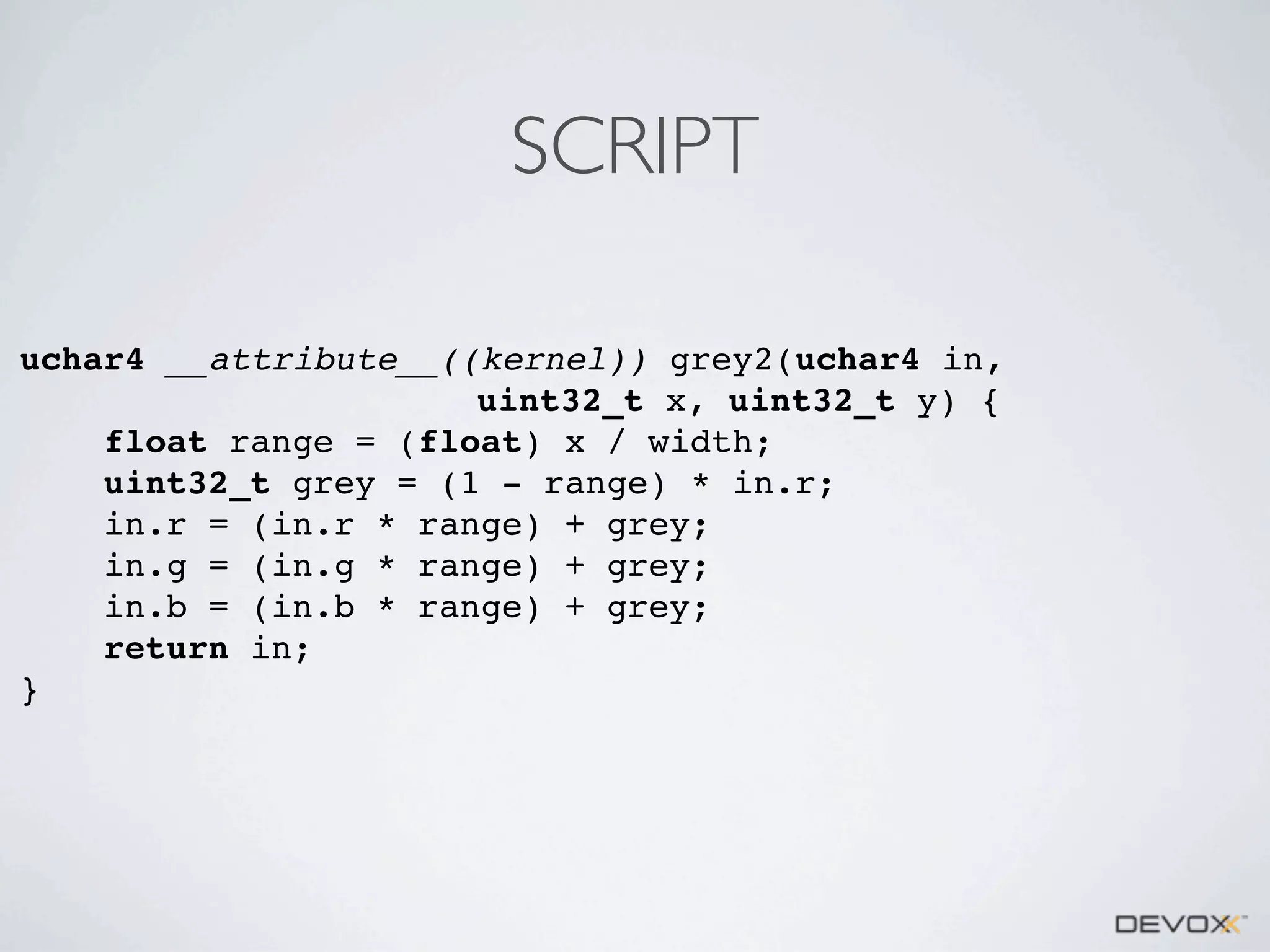 SCRIPT
uchar4 __attribute__((kernel)) grey2(uchar4 in,
uint32_t x, uint32_t y) {
float range = (float) x / width;
uint32_t grey = (1 - range) * in.r;
in.r = (in.r * range) + grey;
in.g = (in.g * range) + grey;
in.b = (in.b * range) + grey;
return in;
}

 