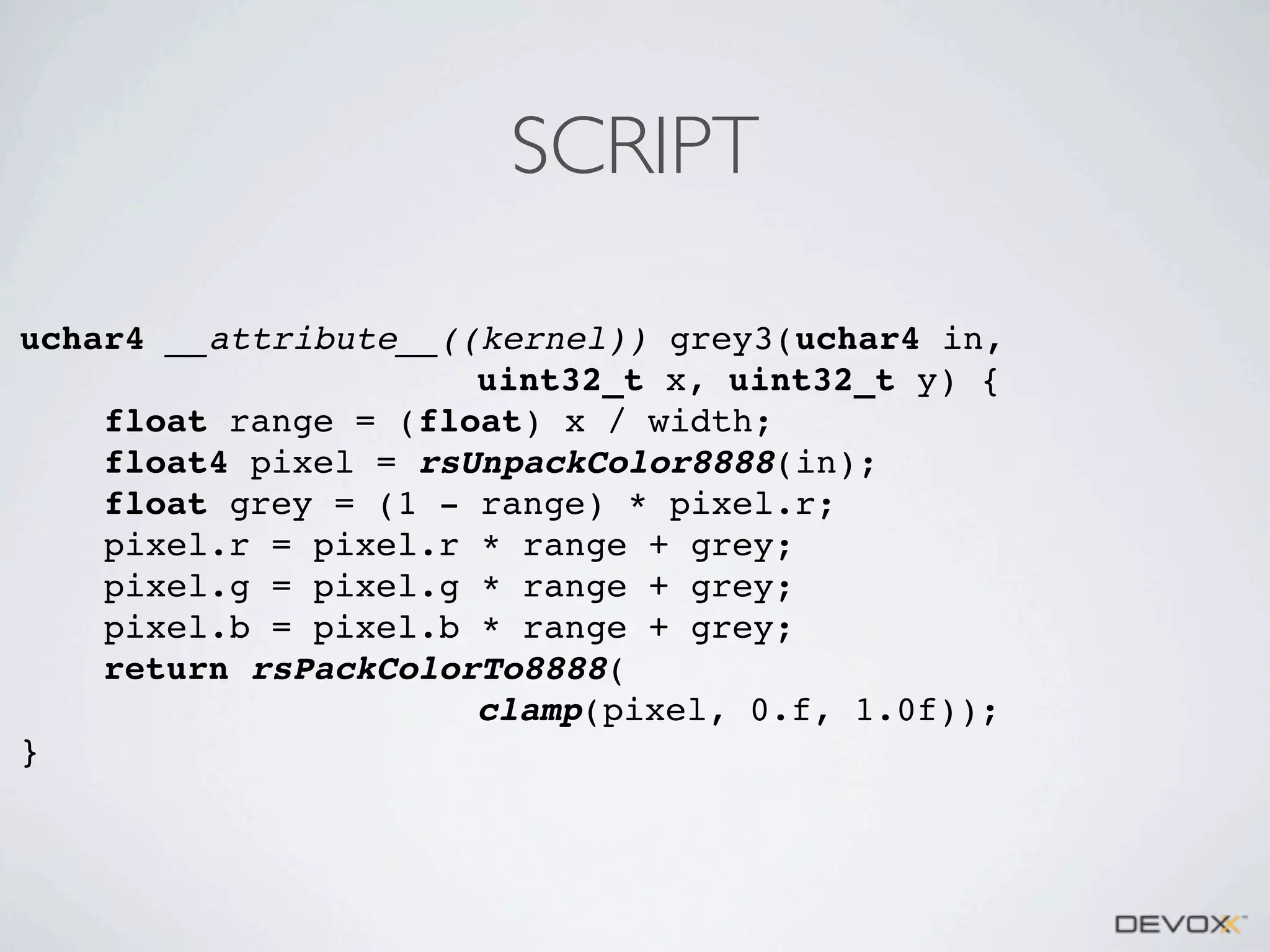 SCRIPT
uchar4 __attribute__((kernel)) grey3(uchar4 in,
uint32_t x, uint32_t y) {
float range = (float) x / width;
float4 pixel = rsUnpackColor8888(in);
float grey = (1 - range) * pixel.r;
pixel.r = pixel.r * range + grey;
pixel.g = pixel.g * range + grey;
pixel.b = pixel.b * range + grey;
return rsPackColorTo8888(
clamp(pixel, 0.f, 1.0f));
}

 
