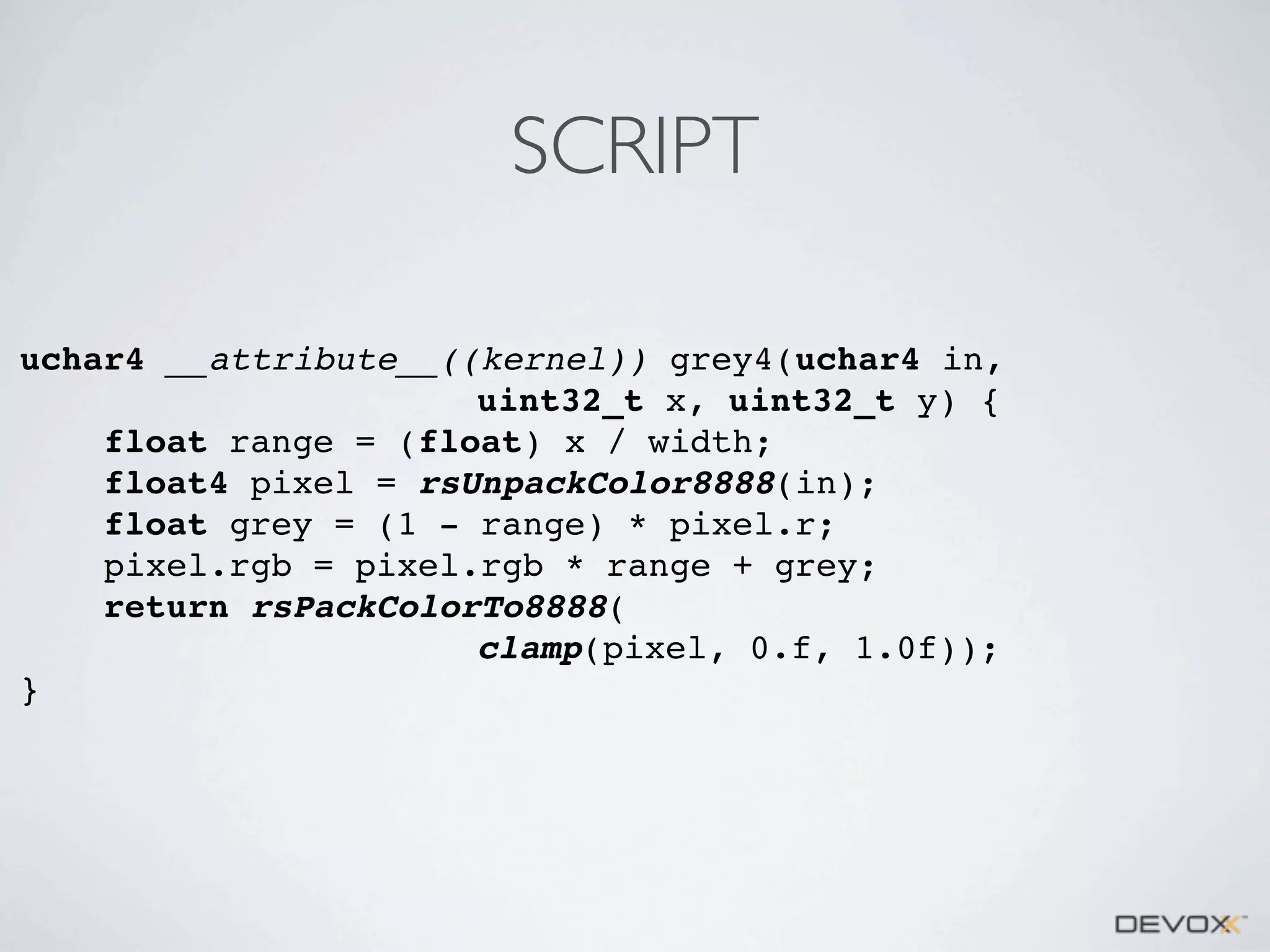 SCRIPT
uchar4 __attribute__((kernel)) grey4(uchar4 in,
uint32_t x, uint32_t y) {
float range = (float) x / width;
float4 pixel = rsUnpackColor8888(in);
float grey = (1 - range) * pixel.r;
pixel.rgb = pixel.rgb * range + grey;
return rsPackColorTo8888(
clamp(pixel, 0.f, 1.0f));
}

 