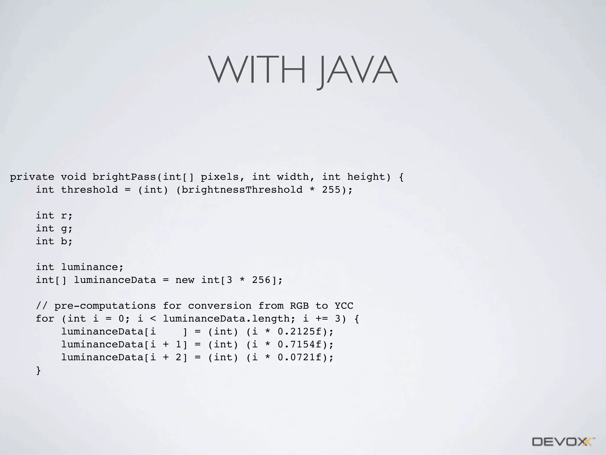 WITH JAVA
private void brightPass(int[] pixels, int width, int height) {
int threshold = (int) (brightnessThreshold * 255);
int r;
int g;
int b;
int luminance;
int[] luminanceData = new int[3 * 256];
// pre-computations
for (int i = 0; i <
luminanceData[i
luminanceData[i
luminanceData[i
}

for conversion from RGB to YCC
luminanceData.length; i += 3) {
] = (int) (i * 0.2125f);
+ 1] = (int) (i * 0.7154f);
+ 2] = (int) (i * 0.0721f);

 