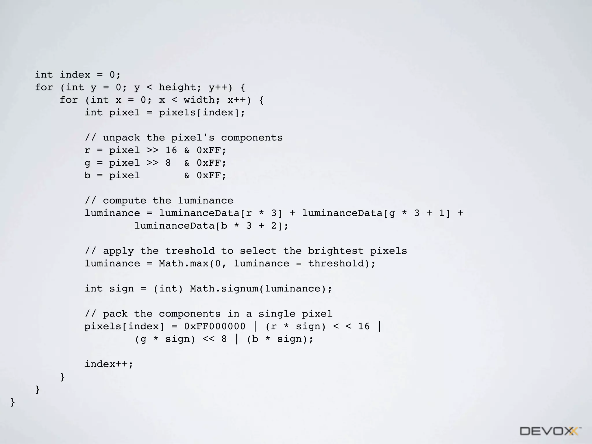 int index = 0;
for (int y = 0; y < height; y++) {
for (int x = 0; x < width; x++) {
int pixel = pixels[index];
// unpack the pixel's components
r = pixel >> 16 & 0xFF;
g = pixel >> 8 & 0xFF;
b = pixel
& 0xFF;
// compute the luminance
luminance = luminanceData[r * 3] + luminanceData[g * 3 + 1] +
luminanceData[b * 3 + 2];
// apply the treshold to select the brightest pixels
luminance = Math.max(0, luminance - threshold);
int sign = (int) Math.signum(luminance);
// pack the components in a single pixel
pixels[index] = 0xFF000000 | (r * sign) < < 16 |
(g * sign) << 8 | (b * sign);
index++;
}
}
}

 