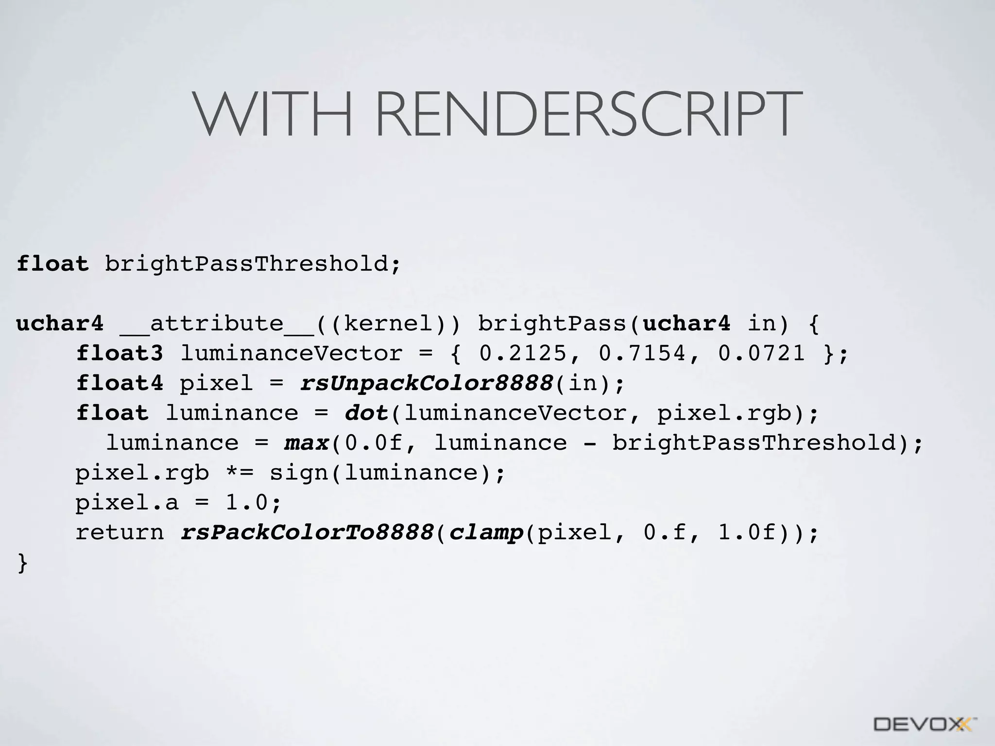 WITH RENDERSCRIPT
float brightPassThreshold;
uchar4 __attribute__((kernel)) brightPass(uchar4 in) {
float3 luminanceVector = { 0.2125, 0.7154, 0.0721 };
float4 pixel = rsUnpackColor8888(in);
float luminance = dot(luminanceVector, pixel.rgb);
luminance = max(0.0f, luminance - brightPassThreshold);
pixel.rgb *= sign(luminance);
pixel.a = 1.0;
return rsPackColorTo8888(clamp(pixel, 0.f, 1.0f));
}

 