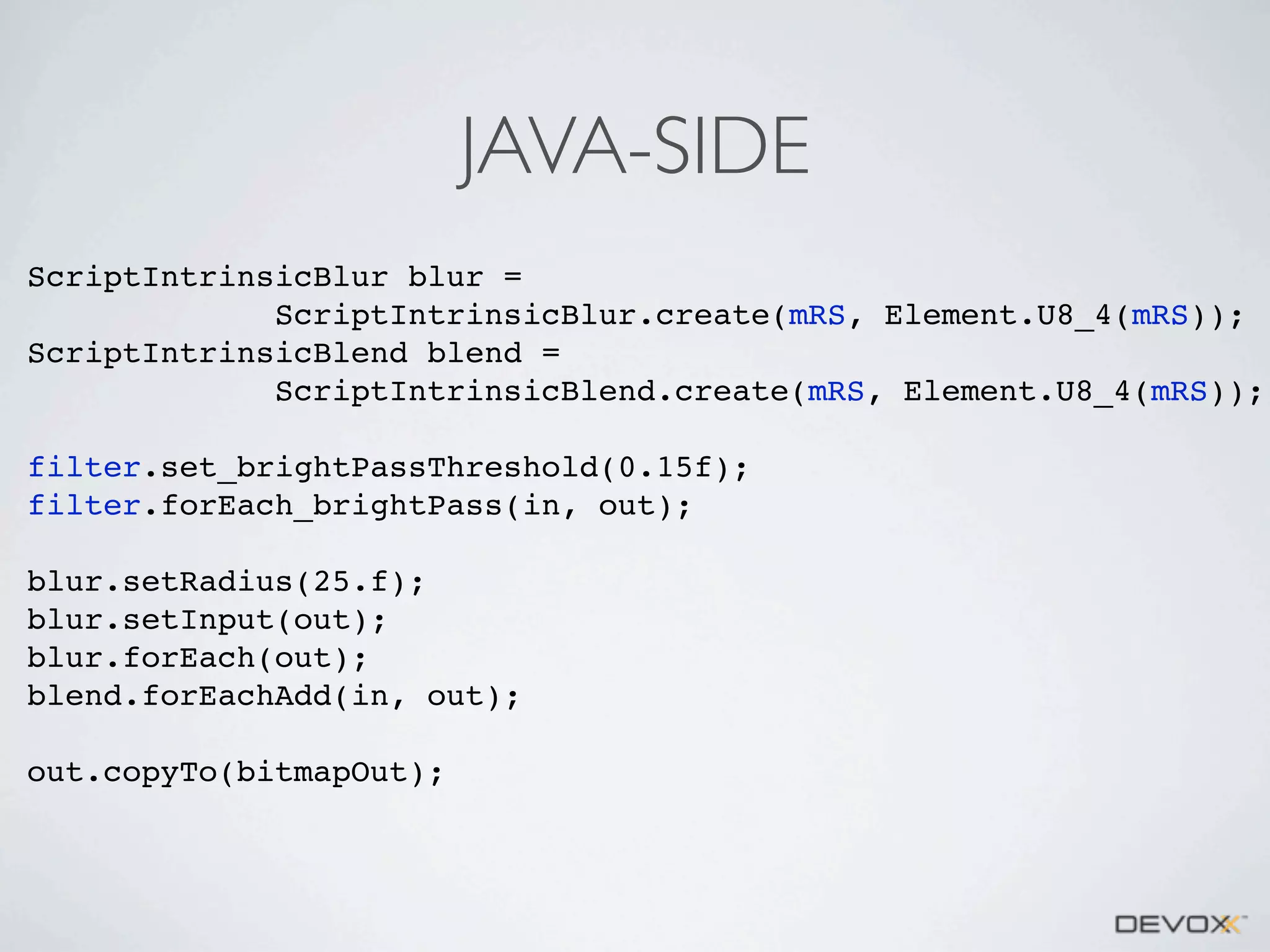 JAVA-SIDE
ScriptIntrinsicBlur blur =
ScriptIntrinsicBlur.create(mRS, Element.U8_4(mRS));
ScriptIntrinsicBlend blend =
ScriptIntrinsicBlend.create(mRS, Element.U8_4(mRS));
filter.set_brightPassThreshold(0.15f);
filter.forEach_brightPass(in, out);
blur.setRadius(25.f);
blur.setInput(out);
blur.forEach(out);
blend.forEachAdd(in, out);
out.copyTo(bitmapOut);

 