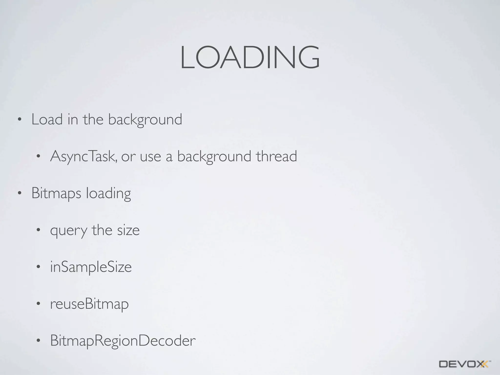 LOADING
•

Load in the background
•

•

AsyncTask, or use a background thread

Bitmaps loading
•

query the size

•

inSampleSize

•

reuseBitmap

•

BitmapRegionDecoder

 