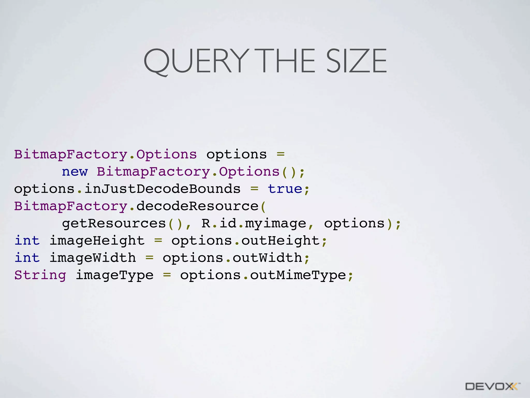 QUERY THE SIZE
BitmapFactory.Options options =
new BitmapFactory.Options();
options.inJustDecodeBounds = true;
BitmapFactory.decodeResource(
getResources(), R.id.myimage, options);
int imageHeight = options.outHeight;
int imageWidth = options.outWidth;
String imageType = options.outMimeType;

 