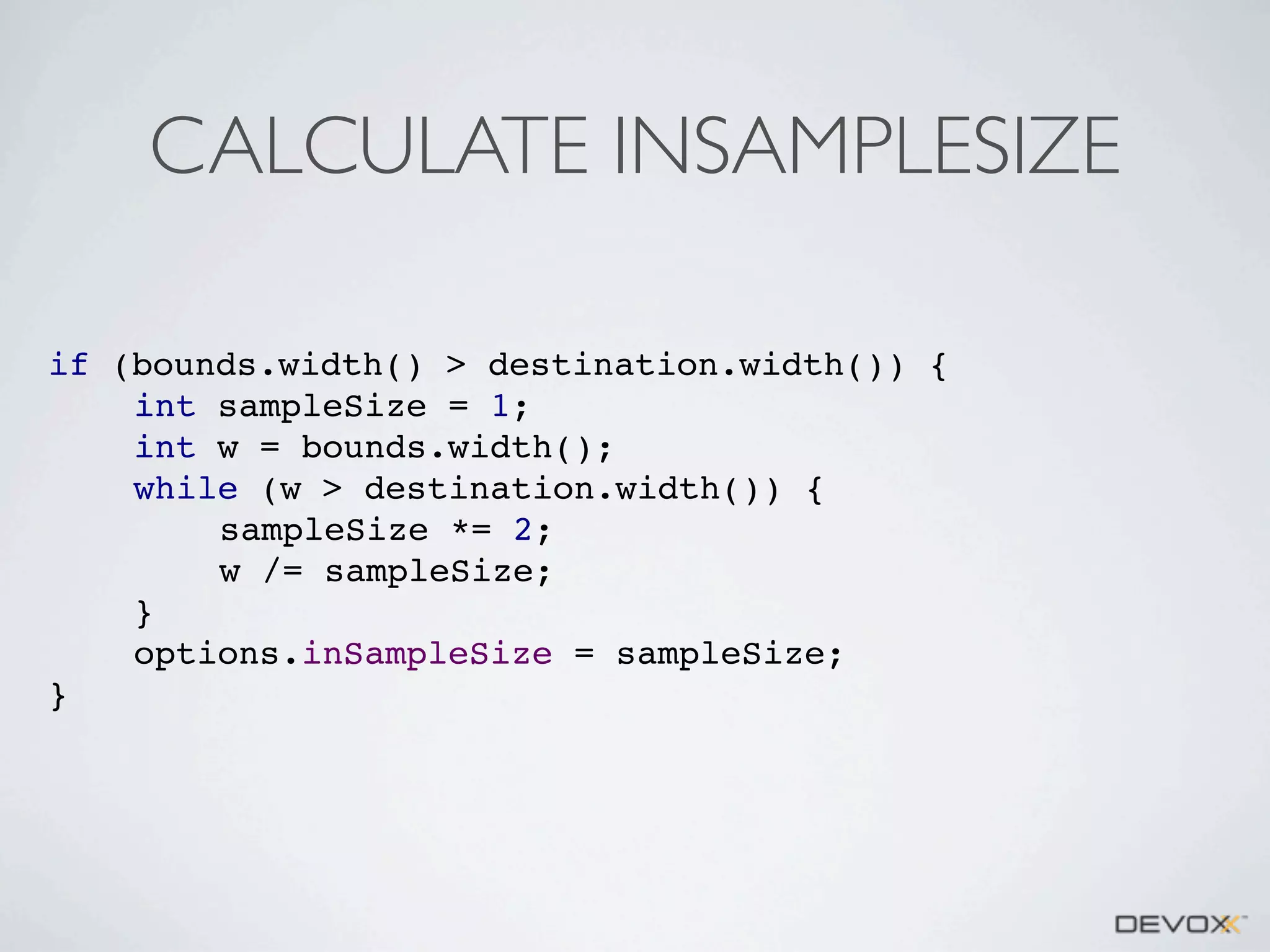 CALCULATE INSAMPLESIZE
if (bounds.width() > destination.width()) {
int sampleSize = 1;
int w = bounds.width();
while (w > destination.width()) {
sampleSize *= 2;
w /= sampleSize;
}
options.inSampleSize = sampleSize;
}

 