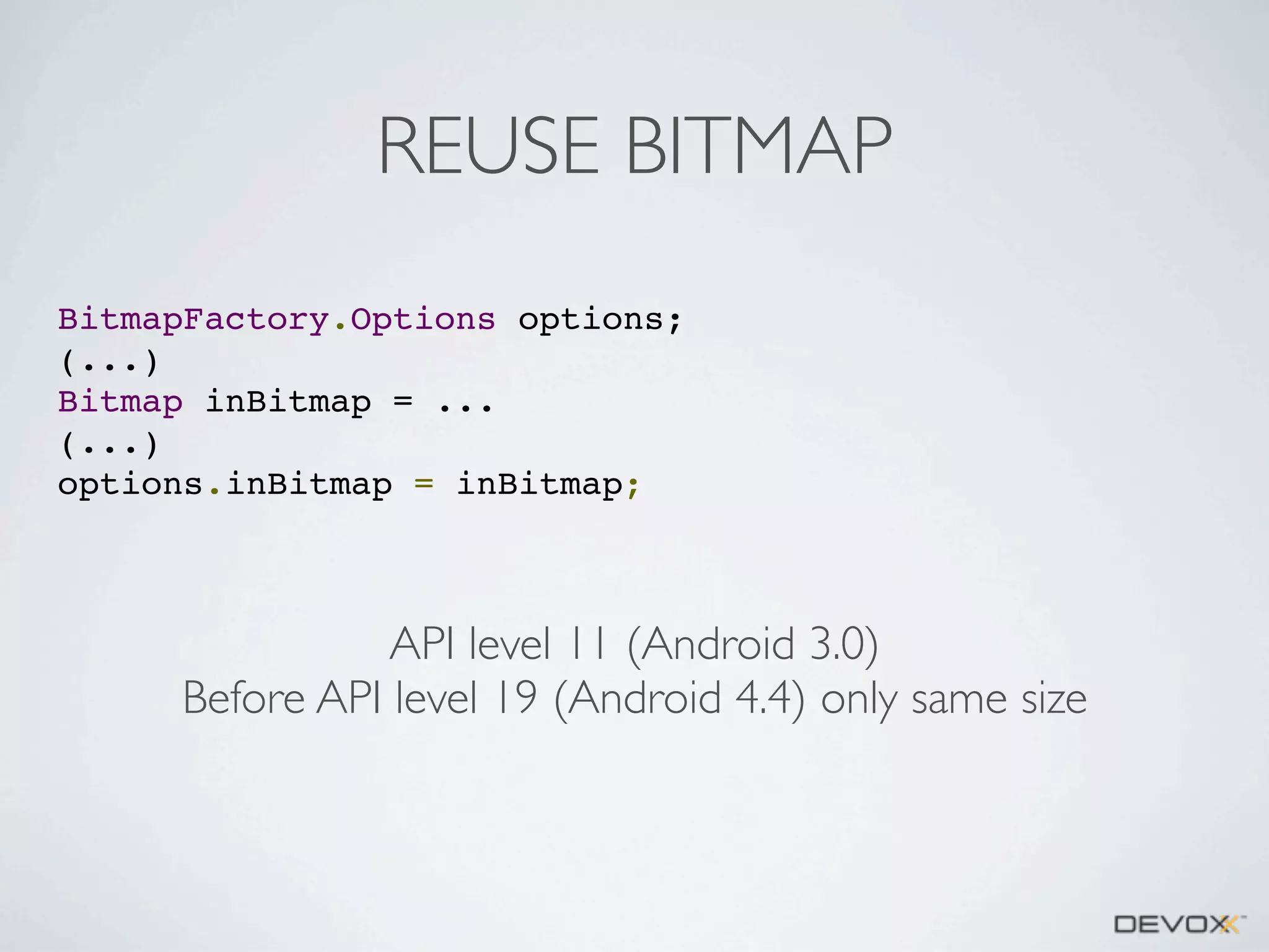 REUSE BITMAP
BitmapFactory.Options options;
(...)
Bitmap inBitmap = ...
(...)
options.inBitmap = inBitmap;

API level 11 (Android 3.0)
Before API level 19 (Android 4.4) only same size

 