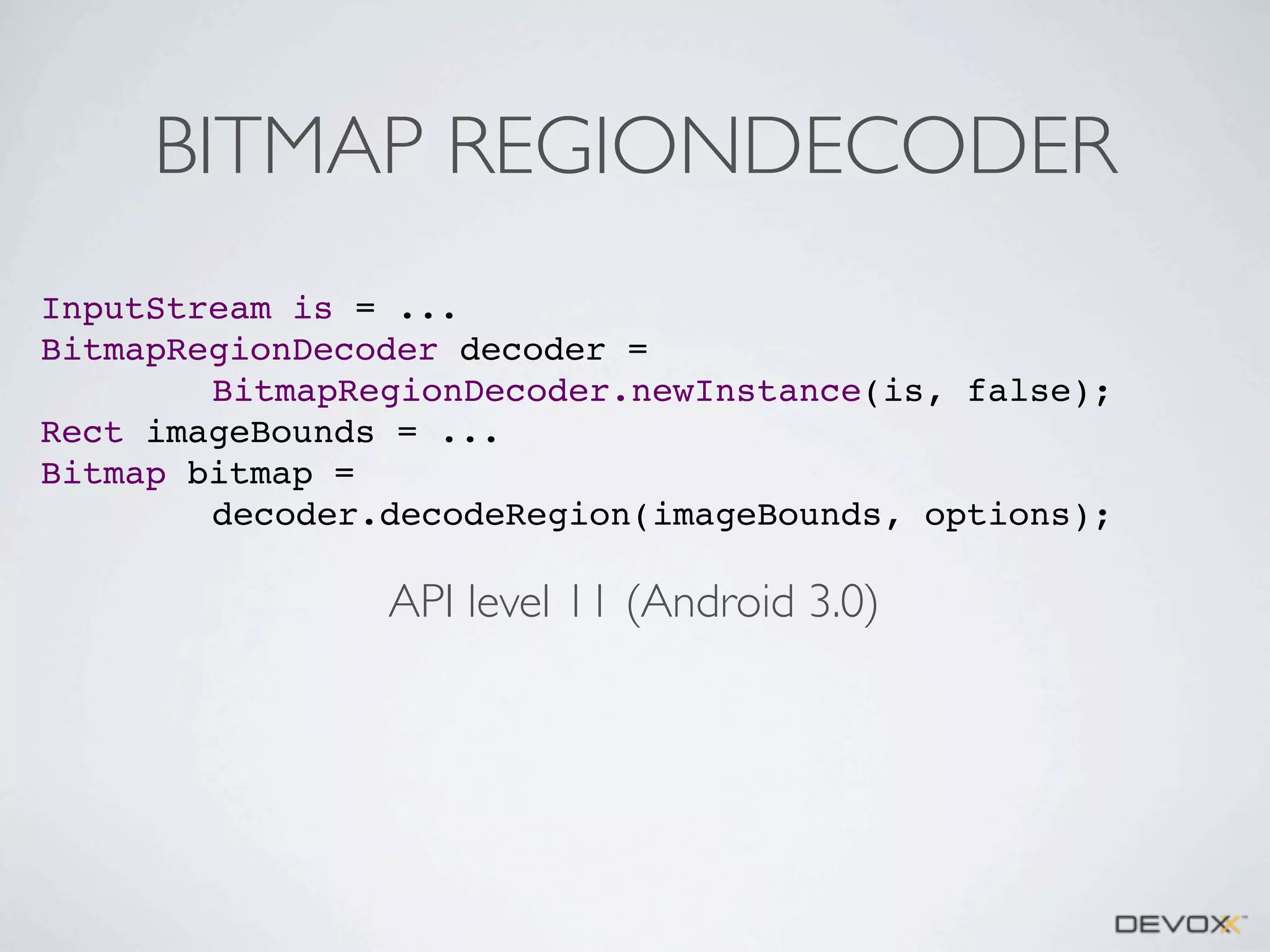 BITMAP REGIONDECODER
InputStream is = ...
BitmapRegionDecoder decoder =
BitmapRegionDecoder.newInstance(is, false);
Rect imageBounds = ...
Bitmap bitmap =
decoder.decodeRegion(imageBounds, options);

API level 11 (Android 3.0)

 
