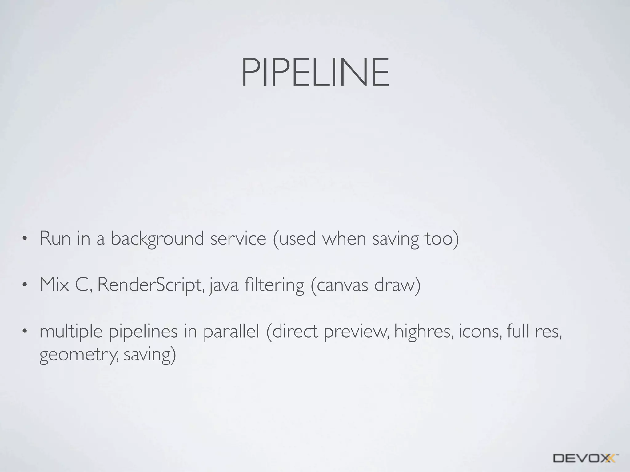PIPELINE

•

Run in a background service (used when saving too)

•

Mix C, RenderScript, java ﬁltering (canvas draw)

•

multiple pipelines in parallel (direct preview, highres, icons, full res,
geometry, saving)

 