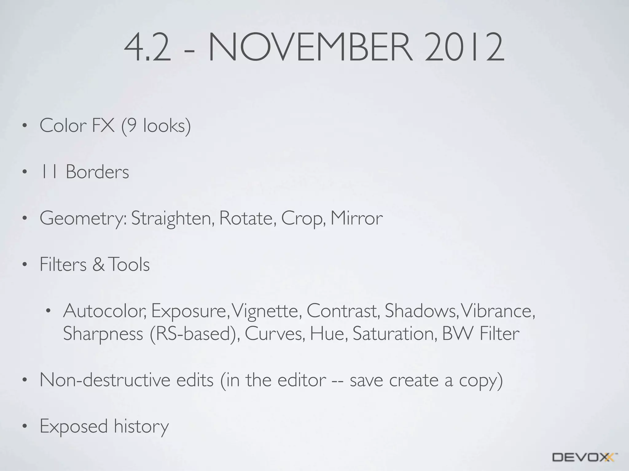 4.2 - NOVEMBER 2012
•

Color FX (9 looks)

•

11 Borders

•

Geometry: Straighten, Rotate, Crop, Mirror

•

Filters & Tools
•

Autocolor, Exposure, Vignette, Contrast, Shadows, Vibrance,
Sharpness (RS-based), Curves, Hue, Saturation, BW Filter

•

Non-destructive edits (in the editor -- save create a copy)

•

Exposed history

 