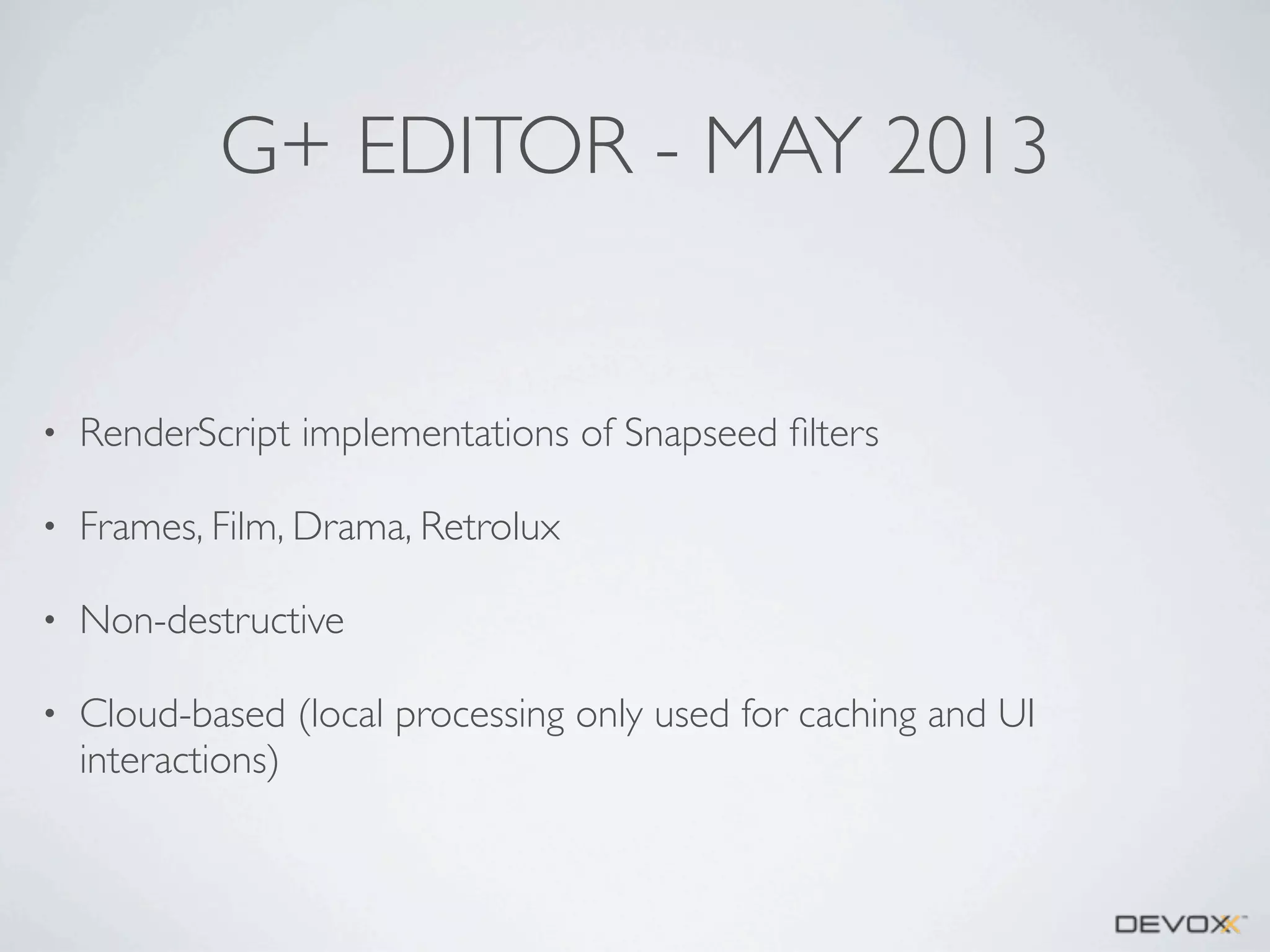 G+ EDITOR - MAY 2013

•

RenderScript implementations of Snapseed ﬁlters

•

Frames, Film, Drama, Retrolux

•

Non-destructive

•

Cloud-based (local processing only used for caching and UI
interactions)

 