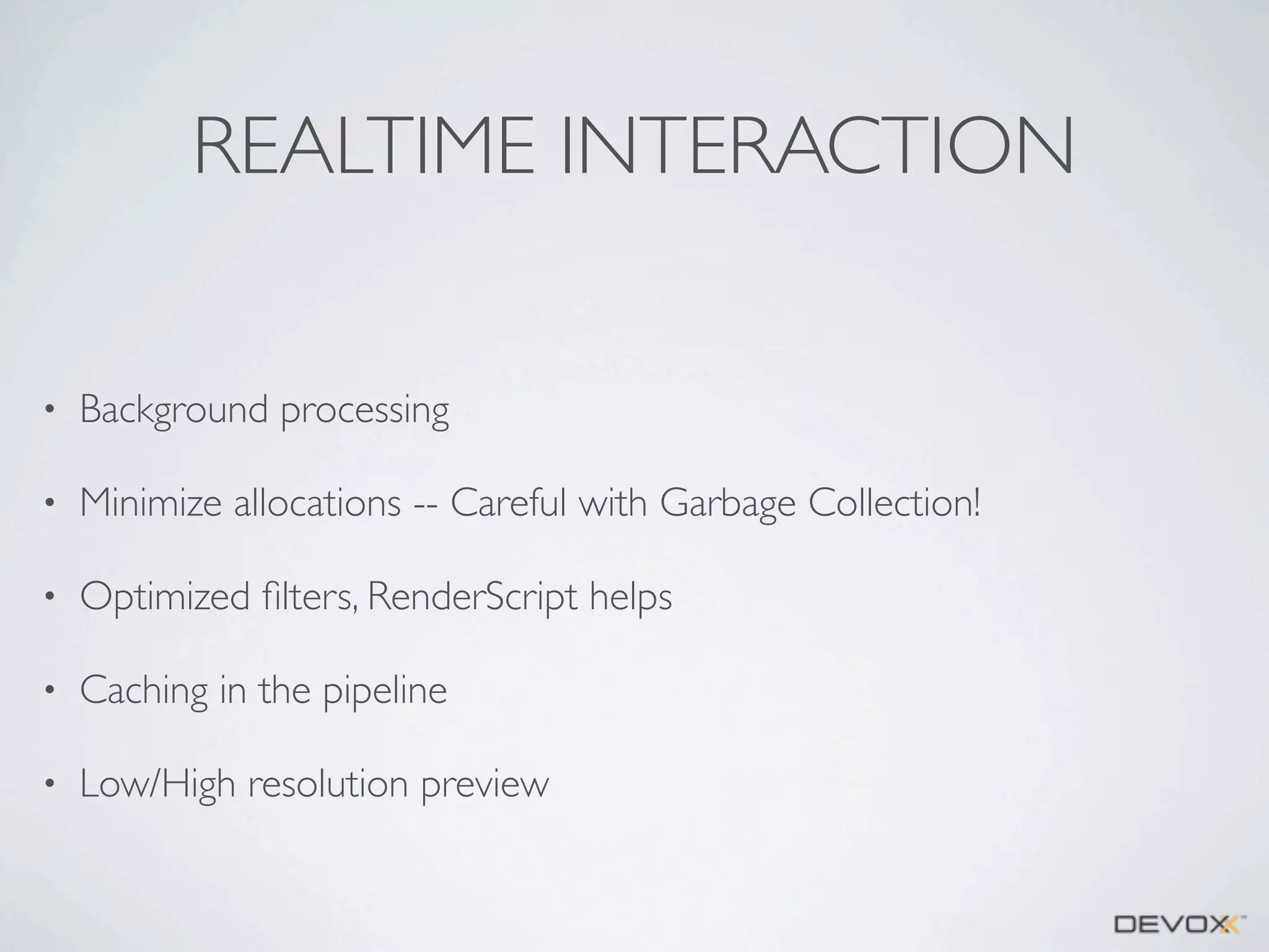 REALTIME INTERACTION
•

Background processing

•

Minimize allocations -- Careful with Garbage Collection!

•

Optimized ﬁlters, RenderScript helps

•

Caching in the pipeline

•

Low/High resolution preview

 
