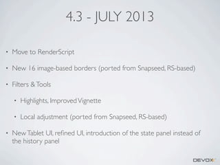 4.3 - JULY 2013
•

Move to RenderScript

•

New 16 image-based borders (ported from Snapseed, RS-based)

•

Filters & Tools
•
•

•

Highlights, Improved Vignette
Local adjustment (ported from Snapseed, RS-based)

New Tablet UI, reﬁned UI, introduction of the state panel instead of
the history panel

 