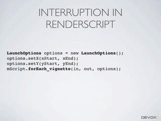 INTERRUPTION IN
RENDERSCRIPT
LaunchOptions options = new LaunchOptions();
options.setX(xStart, xEnd);
options.setY(yStart, yEnd);
mScript.forEach_vignette(in, out, options);

 