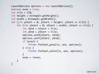 LaunchOptions options = new LaunchOptions();
boolean even = true;
int tile = 128;
int height = bitmapIn.getHeight();
int width = bitmapIn.getWidth();
for (int yStart = 0; yStart < height; yStart += tile) {
for (int xStart = 0; xStart < width; xStart += tile) {
int xEnd = xStart + tile;
int yEnd = yStart + tile;
options.setX(xStart, xEnd);
options.setY(yStart, yEnd);
if (even) {
filter.forEach_grey(in, out, options);
} else {
filter.forEach_color(in, out, options);
}
even = !even;
}
}

 