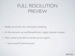 FULL RESOLUTION
PREVIEW
•

Ideally, we should use a tile-based rendering

•

At the moment, we use BitmapFactory region decoder instead

•

Filters need to be able to handle partial regions
•

future payoff: streaming save

 