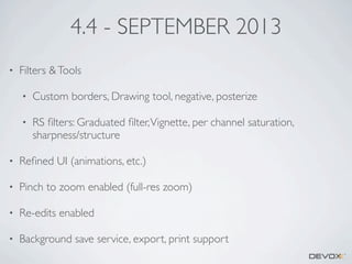 4.4 - SEPTEMBER 2013
•

Filters & Tools
•

Custom borders, Drawing tool, negative, posterize

•

RS ﬁlters: Graduated ﬁlter, Vignette, per channel saturation,
sharpness/structure

•

Reﬁned UI (animations, etc.)

•

Pinch to zoom enabled (full-res zoom)

•

Re-edits enabled

•

Background save service, export, print support

 