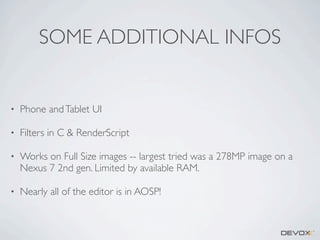 SOME ADDITIONAL INFOS

•

Phone and Tablet UI

•

Filters in C & RenderScript

•

Works on Full Size images -- largest tried was a 278MP image on a
Nexus 7 2nd gen. Limited by available RAM.

•

Nearly all of the editor is in AOSP!

 