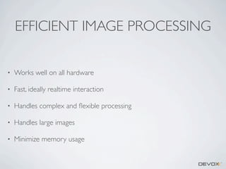 EFFICIENT IMAGE PROCESSING
•

Works well on all hardware

•

Fast, ideally realtime interaction

•

Handles complex and ﬂexible processing

•

Handles large images

•

Minimize memory usage

 