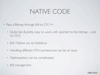 NATIVE CODE
•

Pass a Bitmap through JNI to C/C++
•

Quite fast & pretty easy to work with (pointer to the bitmap -- and
no GC!)

•

JNI / Native can be fastidious

•

Handling different CPU architectures can be an issue

•

Optimizations can be complicated

•

JNI management

 