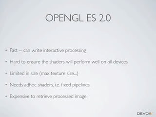 OPENGL ES 2.0
•

Fast -- can write interactive processing

•

Hard to ensure the shaders will perform well on all devices

•

Limited in size (max texture size...)

•

Needs adhoc shaders, i.e. ﬁxed pipelines.

•

Expensive to retrieve processed image

 