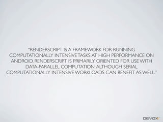 “RENDERSCRIPT IS A FRAMEWORK FOR RUNNING
COMPUTATIONALLY INTENSIVE TASKS AT HIGH PERFORMANCE ON
ANDROID. RENDERSCRIPT IS PRIMARILY ORIENTED FOR USE WITH
DATA-PARALLEL COMPUTATION, ALTHOUGH SERIAL
COMPUTATIONALLY INTENSIVE WORKLOADS CAN BENEFIT AS WELL.”

 