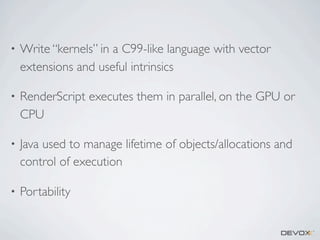 •

Write “kernels” in a C99-like language with vector
extensions and useful intrinsics

•

RenderScript executes them in parallel, on the GPU or
CPU

•

Java used to manage lifetime of objects/allocations and
control of execution

•

Portability

 