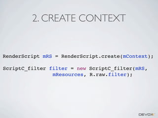 2. CREATE CONTEXT

RenderScript mRS = RenderScript.create(mContext);
ScriptC_filter filter = new ScriptC_filter(mRS,
mResources, R.raw.filter);

 