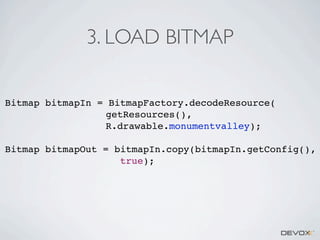 3. LOAD BITMAP
Bitmap bitmapIn = BitmapFactory.decodeResource(
getResources(),
R.drawable.monumentvalley);
Bitmap bitmapOut = bitmapIn.copy(bitmapIn.getConfig(),
true);

 