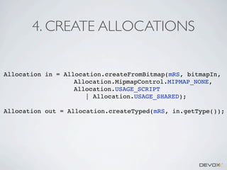 4. CREATE ALLOCATIONS

Allocation in = Allocation.createFromBitmap(mRS, bitmapIn,
Allocation.MipmapControl.MIPMAP_NONE,
Allocation.USAGE_SCRIPT
| Allocation.USAGE_SHARED);
Allocation out = Allocation.createTyped(mRS, in.getType());

 