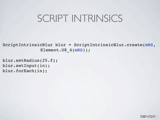 SCRIPT INTRINSICS
ScriptIntrinsicBlur blur = ScriptIntrinsicBlur.create(mRS,
Element.U8_4(mRS));
blur.setRadius(25.f);
blur.setInput(in);
blur.forEach(in);

 