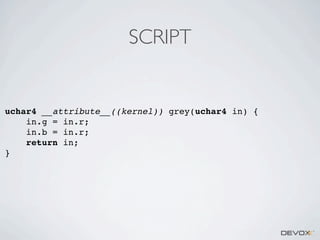 SCRIPT

uchar4 __attribute__((kernel)) grey(uchar4 in) {
in.g = in.r;
in.b = in.r;
return in;
}

 