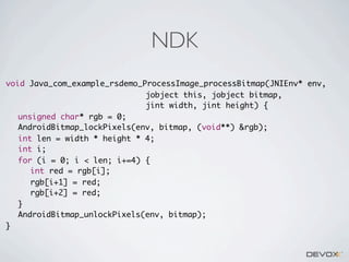 NDK
void Java_com_example_rsdemo_ProcessImage_processBitmap(JNIEnv* env,
jobject this, jobject bitmap,
jint width, jint height) {
	 unsigned char* rgb = 0;
	 AndroidBitmap_lockPixels(env, bitmap, (void**) &rgb);
	 int len = width * height * 4;
	 int i;
	 for (i = 0; i < len; i+=4) {
	 	 int red = rgb[i];
	 	 rgb[i+1] = red;
	 	 rgb[i+2] = red;
	 }
	 AndroidBitmap_unlockPixels(env, bitmap);
}

 