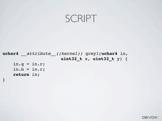 SCRIPT

uchar4 __attribute__((kernel)) grey1(uchar4 in,
uint32_t x, uint32_t y) {
in.g = in.r;
in.b = in.r;
return in;
}

 