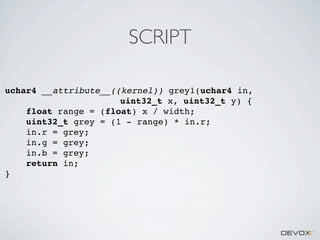 SCRIPT
uchar4 __attribute__((kernel)) grey1(uchar4 in,
uint32_t x, uint32_t y) {
float range = (float) x / width;
uint32_t grey = (1 - range) * in.r;
in.r = grey;
in.g = grey;
in.b = grey;
return in;
}

 