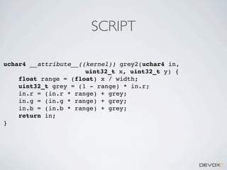 SCRIPT
uchar4 __attribute__((kernel)) grey2(uchar4 in,
uint32_t x, uint32_t y) {
float range = (float) x / width;
uint32_t grey = (1 - range) * in.r;
in.r = (in.r * range) + grey;
in.g = (in.g * range) + grey;
in.b = (in.b * range) + grey;
return in;
}

 