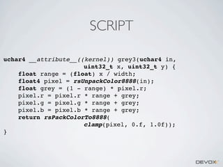 SCRIPT
uchar4 __attribute__((kernel)) grey3(uchar4 in,
uint32_t x, uint32_t y) {
float range = (float) x / width;
float4 pixel = rsUnpackColor8888(in);
float grey = (1 - range) * pixel.r;
pixel.r = pixel.r * range + grey;
pixel.g = pixel.g * range + grey;
pixel.b = pixel.b * range + grey;
return rsPackColorTo8888(
clamp(pixel, 0.f, 1.0f));
}

 