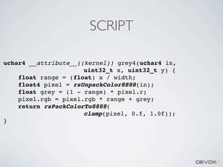 SCRIPT
uchar4 __attribute__((kernel)) grey4(uchar4 in,
uint32_t x, uint32_t y) {
float range = (float) x / width;
float4 pixel = rsUnpackColor8888(in);
float grey = (1 - range) * pixel.r;
pixel.rgb = pixel.rgb * range + grey;
return rsPackColorTo8888(
clamp(pixel, 0.f, 1.0f));
}

 