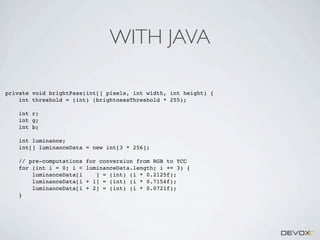 WITH JAVA
private void brightPass(int[] pixels, int width, int height) {
int threshold = (int) (brightnessThreshold * 255);
int r;
int g;
int b;
int luminance;
int[] luminanceData = new int[3 * 256];
// pre-computations
for (int i = 0; i <
luminanceData[i
luminanceData[i
luminanceData[i
}

for conversion from RGB to YCC
luminanceData.length; i += 3) {
] = (int) (i * 0.2125f);
+ 1] = (int) (i * 0.7154f);
+ 2] = (int) (i * 0.0721f);

 