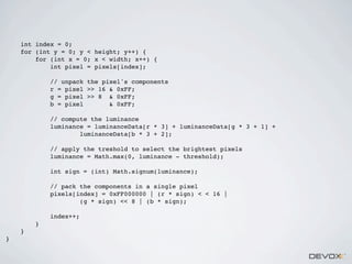 int index = 0;
for (int y = 0; y < height; y++) {
for (int x = 0; x < width; x++) {
int pixel = pixels[index];
// unpack the pixel's components
r = pixel >> 16 & 0xFF;
g = pixel >> 8 & 0xFF;
b = pixel
& 0xFF;
// compute the luminance
luminance = luminanceData[r * 3] + luminanceData[g * 3 + 1] +
luminanceData[b * 3 + 2];
// apply the treshold to select the brightest pixels
luminance = Math.max(0, luminance - threshold);
int sign = (int) Math.signum(luminance);
// pack the components in a single pixel
pixels[index] = 0xFF000000 | (r * sign) < < 16 |
(g * sign) << 8 | (b * sign);
index++;
}
}
}

 