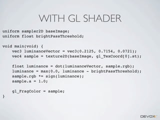 WITH GL SHADER
uniform sampler2D baseImage;
uniform float brightPassThreshold;
void main(void) {
vec3 luminanceVector = vec3(0.2125, 0.7154, 0.0721);
vec4 sample = texture2D(baseImage, gl_TexCoord[0].st);
float luminance = dot(luminanceVector, sample.rgb);
luminance = max(0.0, luminance - brightPassThreshold);
sample.rgb *= sign(luminance);
sample.a = 1.0;
gl_FragColor = sample;
}

 