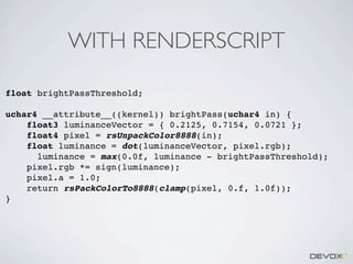 WITH RENDERSCRIPT
float brightPassThreshold;
uchar4 __attribute__((kernel)) brightPass(uchar4 in) {
float3 luminanceVector = { 0.2125, 0.7154, 0.0721 };
float4 pixel = rsUnpackColor8888(in);
float luminance = dot(luminanceVector, pixel.rgb);
luminance = max(0.0f, luminance - brightPassThreshold);
pixel.rgb *= sign(luminance);
pixel.a = 1.0;
return rsPackColorTo8888(clamp(pixel, 0.f, 1.0f));
}

 