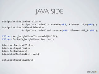 JAVA-SIDE
ScriptIntrinsicBlur blur =
ScriptIntrinsicBlur.create(mRS, Element.U8_4(mRS));
ScriptIntrinsicBlend blend =
ScriptIntrinsicBlend.create(mRS, Element.U8_4(mRS));
filter.set_brightPassThreshold(0.15f);
filter.forEach_brightPass(in, out);
blur.setRadius(25.f);
blur.setInput(out);
blur.forEach(out);
blend.forEachAdd(in, out);
out.copyTo(bitmapOut);

 