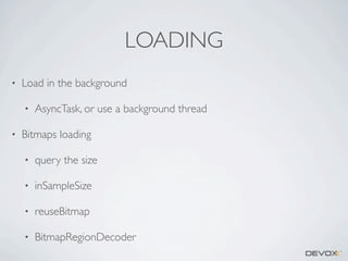 LOADING
•

Load in the background
•

•

AsyncTask, or use a background thread

Bitmaps loading
•

query the size

•

inSampleSize

•

reuseBitmap

•

BitmapRegionDecoder

 