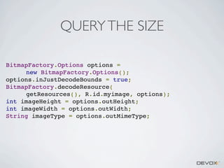 QUERY THE SIZE
BitmapFactory.Options options =
new BitmapFactory.Options();
options.inJustDecodeBounds = true;
BitmapFactory.decodeResource(
getResources(), R.id.myimage, options);
int imageHeight = options.outHeight;
int imageWidth = options.outWidth;
String imageType = options.outMimeType;

 