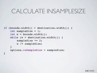 CALCULATE INSAMPLESIZE
if (bounds.width() > destination.width()) {
int sampleSize = 1;
int w = bounds.width();
while (w > destination.width()) {
sampleSize *= 2;
w /= sampleSize;
}
options.inSampleSize = sampleSize;
}

 